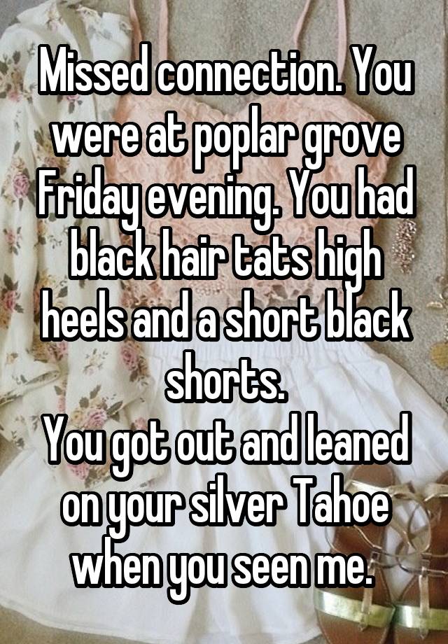 Missed connection. You were at poplar grove Friday evening. You had black hair tats high heels and a short black shorts.
You got out and leaned on your silver Tahoe when you seen me. 