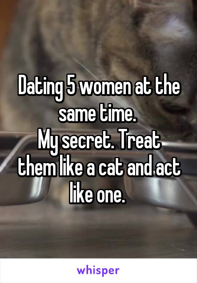 Dating 5 women at the same time. 
My secret. Treat them like a cat and act like one. 