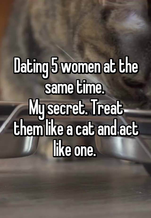 Dating 5 women at the same time. 
My secret. Treat them like a cat and act like one. 