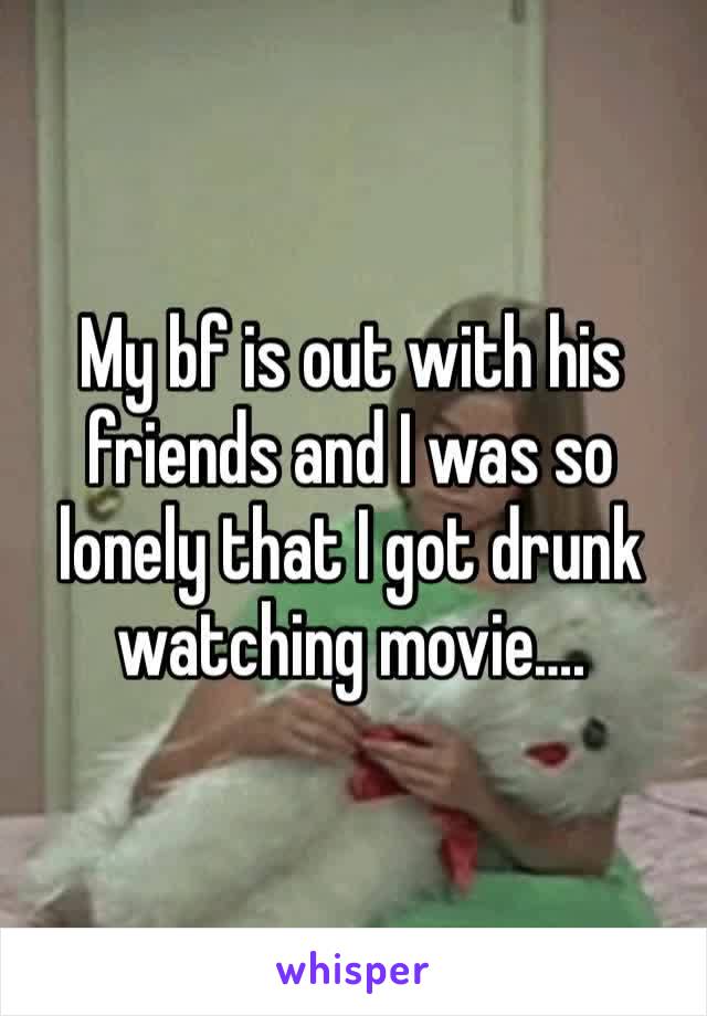 My bf is out with his friends and I was so lonely that I got drunk watching movie…. 