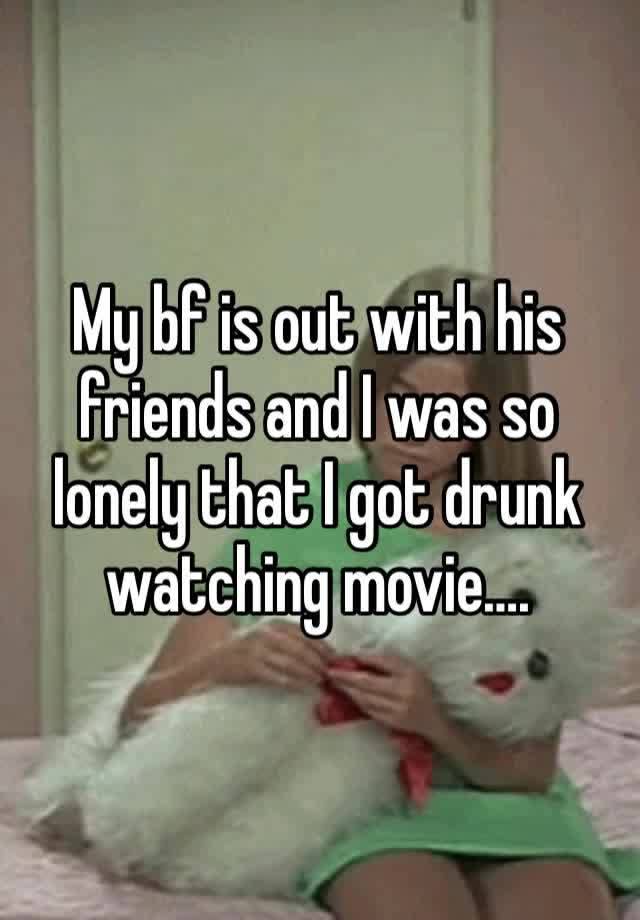 My bf is out with his friends and I was so lonely that I got drunk watching movie…. 