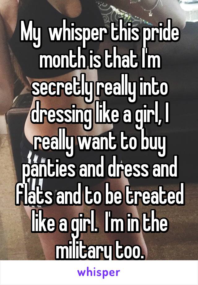 My  whisper this pride month is that I'm secretly really into dressing like a girl, I really want to buy panties and dress and flats and to be treated like a girl.  I'm in the military too.