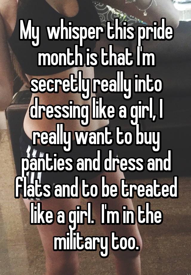 My  whisper this pride month is that I'm secretly really into dressing like a girl, I really want to buy panties and dress and flats and to be treated like a girl.  I'm in the military too.