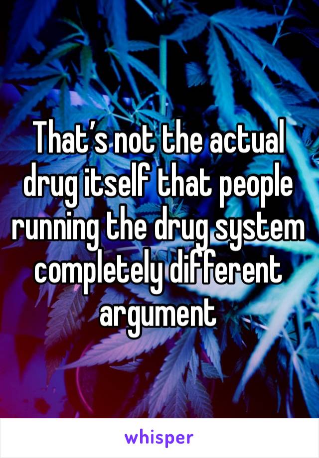 That’s not the actual drug itself that people running the drug system completely different argument