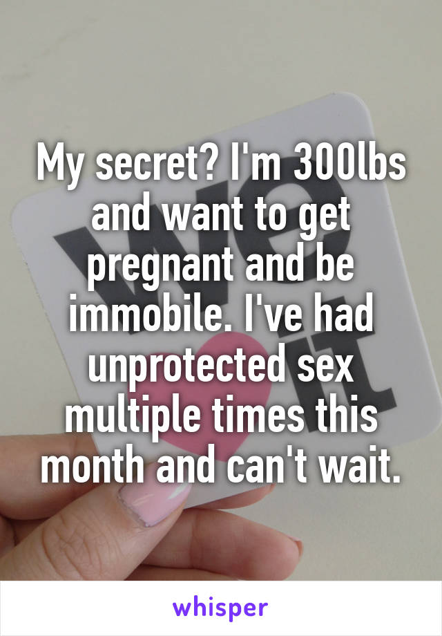 My secret? I'm 300lbs and want to get pregnant and be immobile. I've had unprotected sex multiple times this month and can't wait.