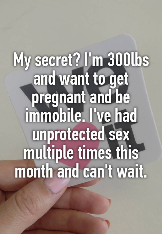 My secret? I'm 300lbs and want to get pregnant and be immobile. I've had unprotected sex multiple times this month and can't wait.