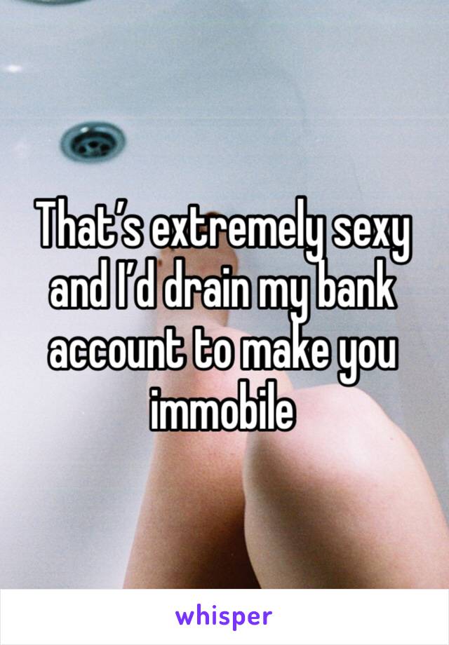 That’s extremely sexy and I’d drain my bank account to make you immobile 