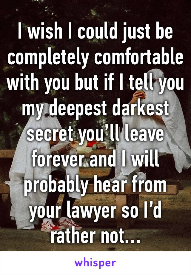 I wish I could just be completely comfortable with you but if I tell you my deepest darkest secret you’ll leave forever and I will probably hear from your lawyer so I’d rather not…