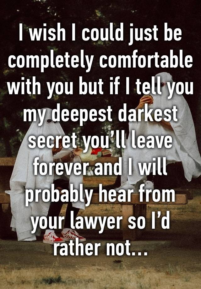 I wish I could just be completely comfortable with you but if I tell you my deepest darkest secret you’ll leave forever and I will probably hear from your lawyer so I’d rather not…