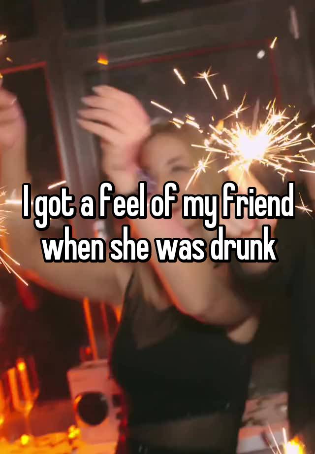 I got a feel of my friend when she was drunk