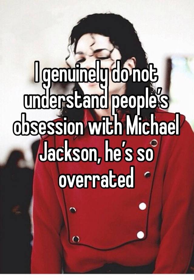 I genuinely do not understand people’s obsession with Michael Jackson, he’s so overrated 