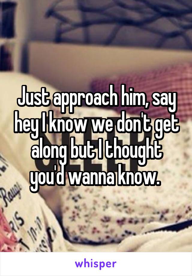 Just approach him, say hey I know we don't get along but I thought you'd wanna know. 