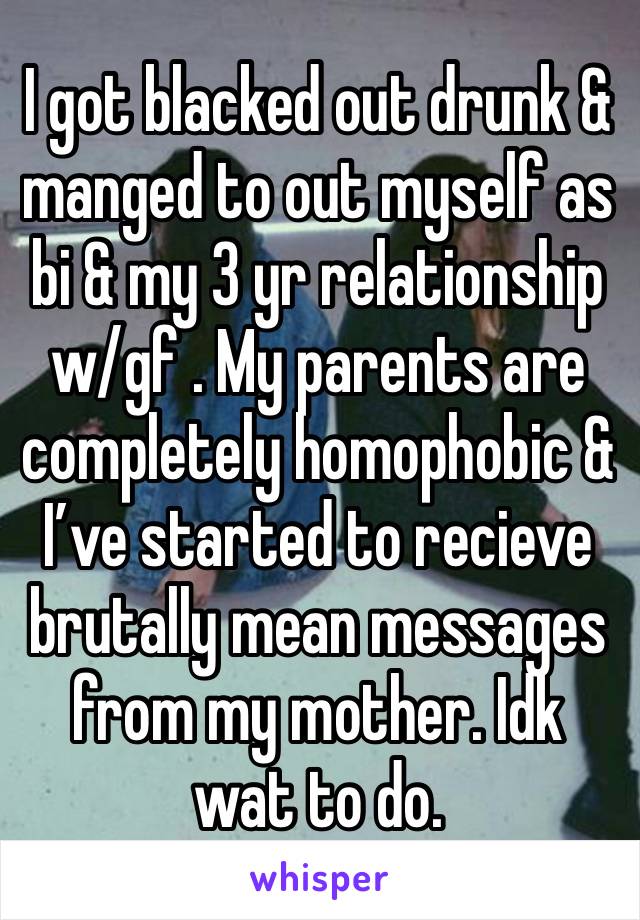 I got blacked out drunk & manged to out myself as bi & my 3 yr relationship w/gf . My parents are completely homophobic & I’ve started to recieve brutally mean messages from my mother. Idk wat to do. 