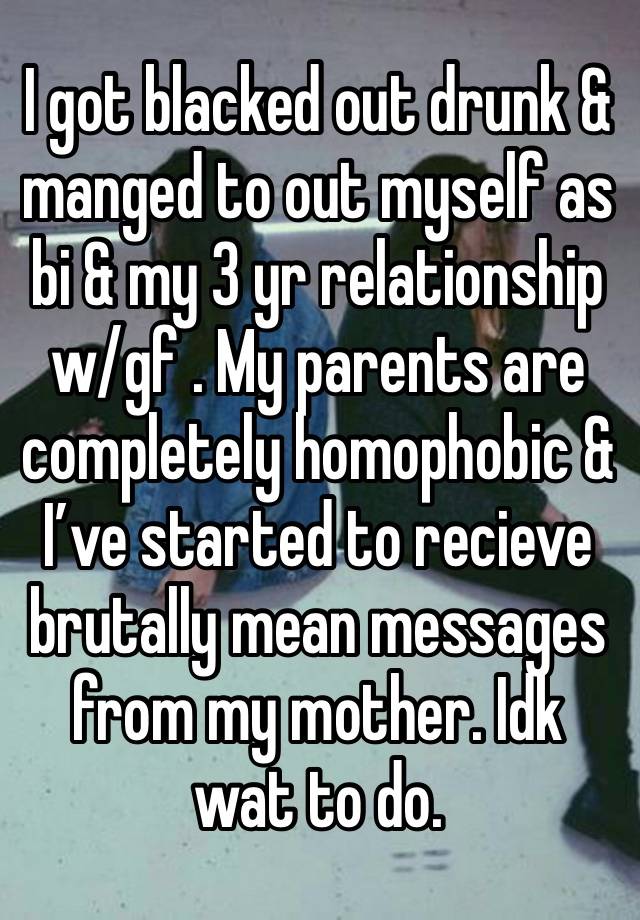 I got blacked out drunk & manged to out myself as bi & my 3 yr relationship w/gf . My parents are completely homophobic & I’ve started to recieve brutally mean messages from my mother. Idk wat to do. 