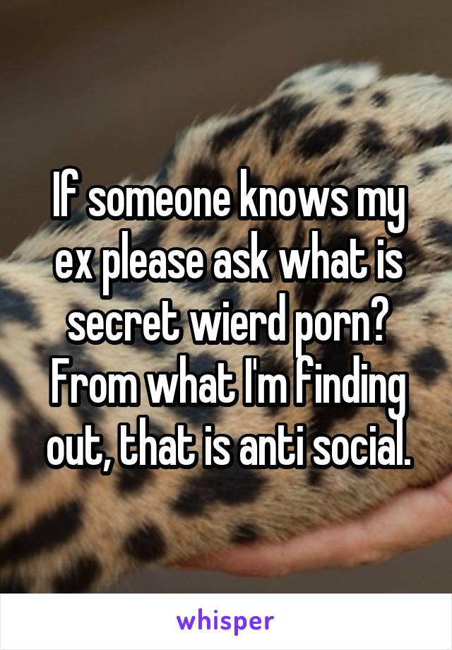 If someone knows my ex please ask what is secret wierd porn? From what I'm finding out, that is anti social.