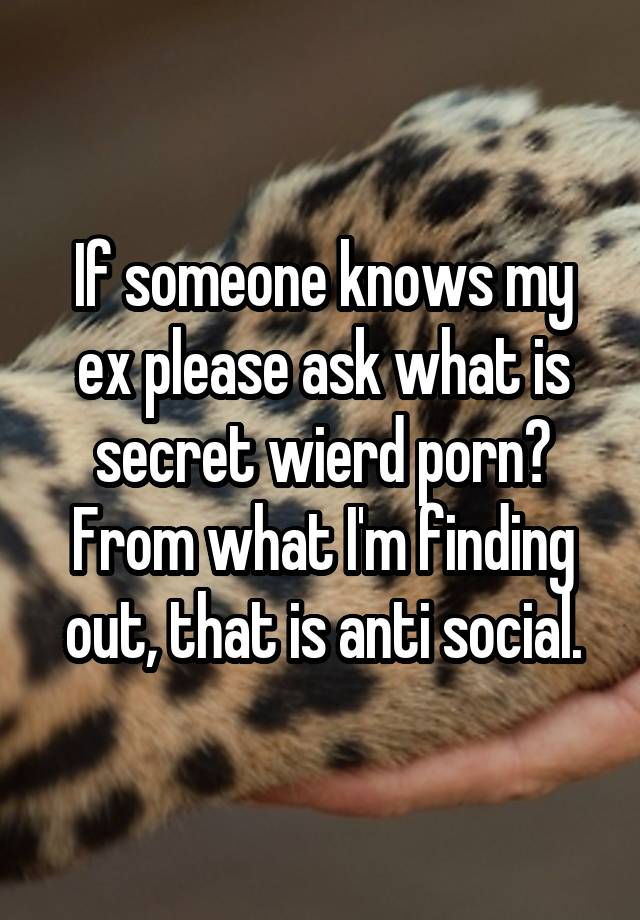 If someone knows my ex please ask what is secret wierd porn? From what I'm finding out, that is anti social.