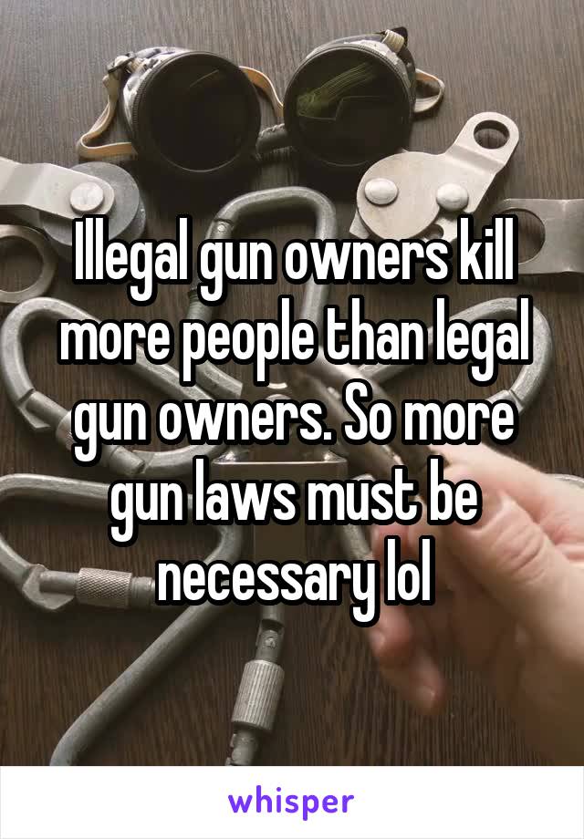 Illegal gun owners kill more people than legal gun owners. So more gun laws must be necessary lol