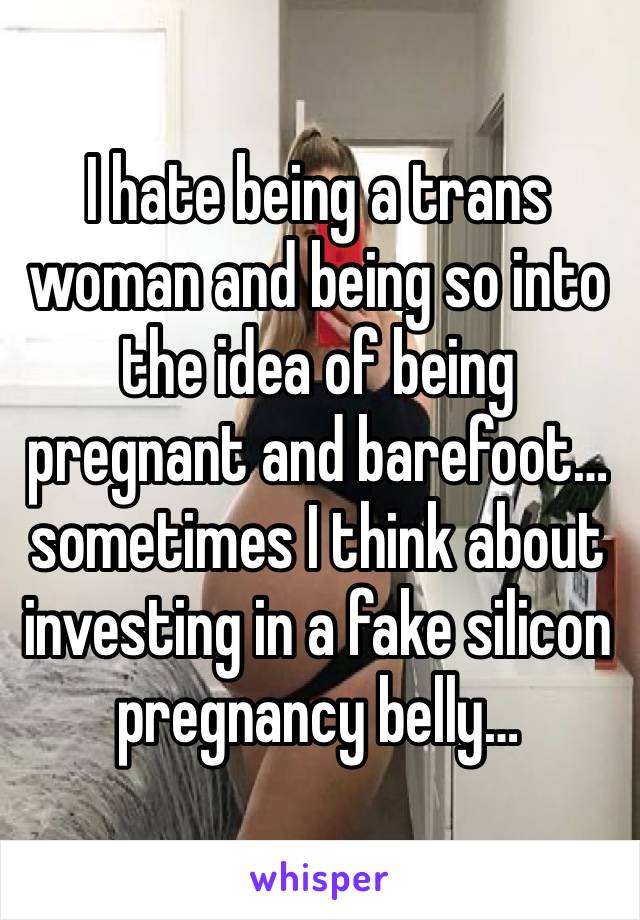 I hate being a trans woman and being so into the idea of being pregnant and barefoot…sometimes I think about investing in a fake silicon pregnancy belly…