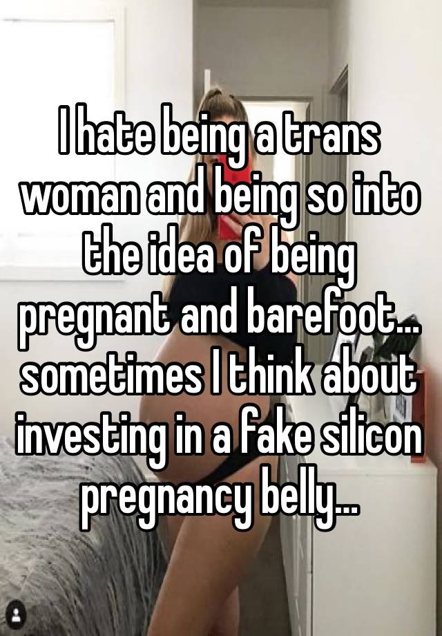 I hate being a trans woman and being so into the idea of being pregnant and barefoot…sometimes I think about investing in a fake silicon pregnancy belly…