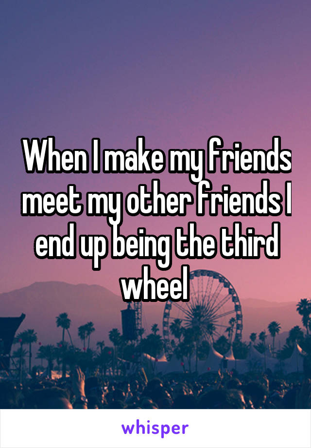 When I make my friends meet my other friends I end up being the third wheel 