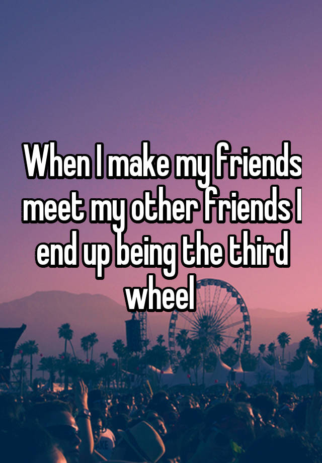 When I make my friends meet my other friends I end up being the third wheel 