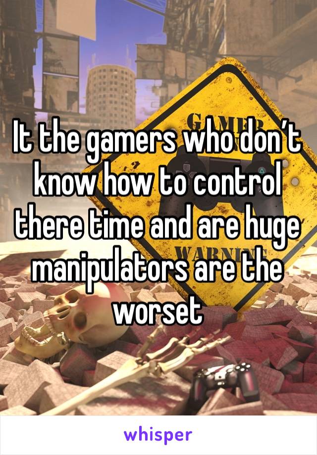 It the gamers who don’t know how to control there time and are huge manipulators are the worset