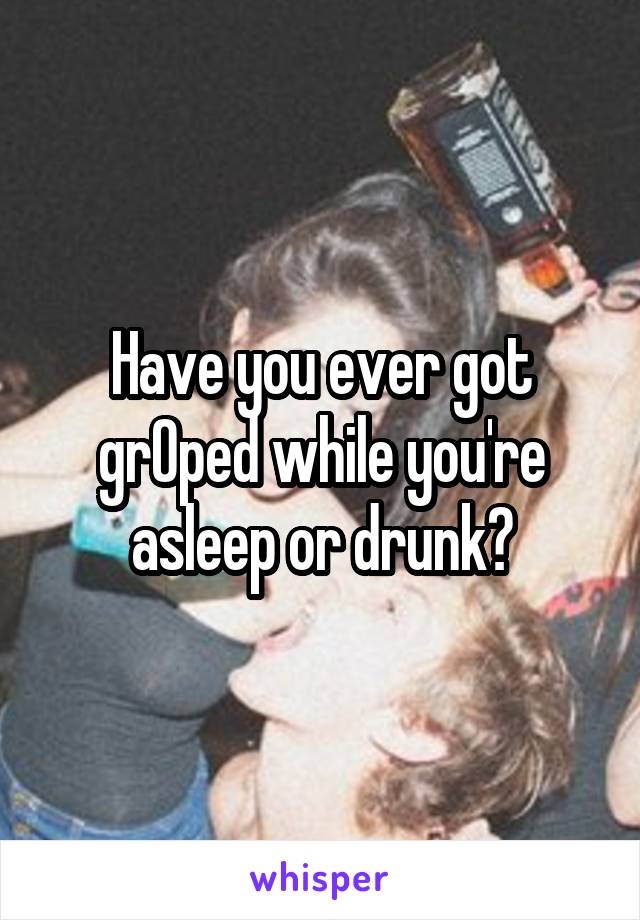 Have you ever got grOped while you're asleep or drunk?