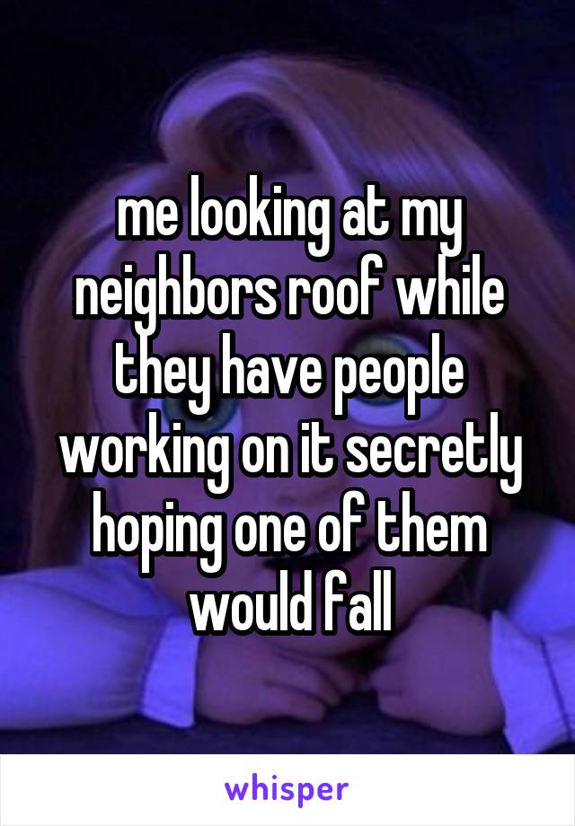 me looking at my neighbors roof while they have people working on it secretly hoping one of them would fall