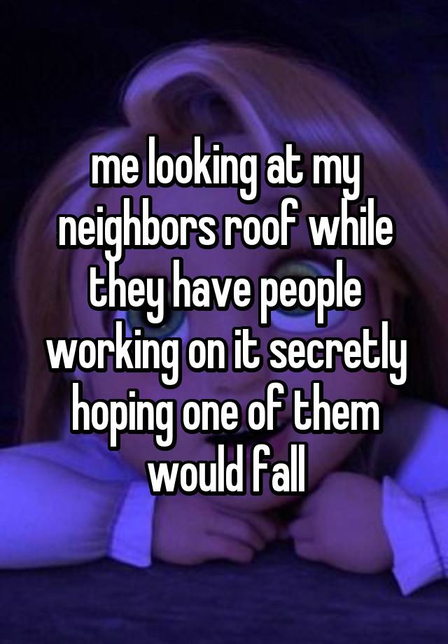 me looking at my neighbors roof while they have people working on it secretly hoping one of them would fall