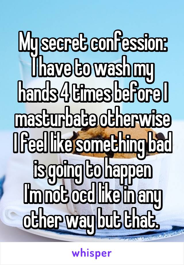 My secret confession:
I have to wash my hands 4 times before I masturbate otherwise I feel like something bad is going to happen
I'm not ocd like in any other way but that. 