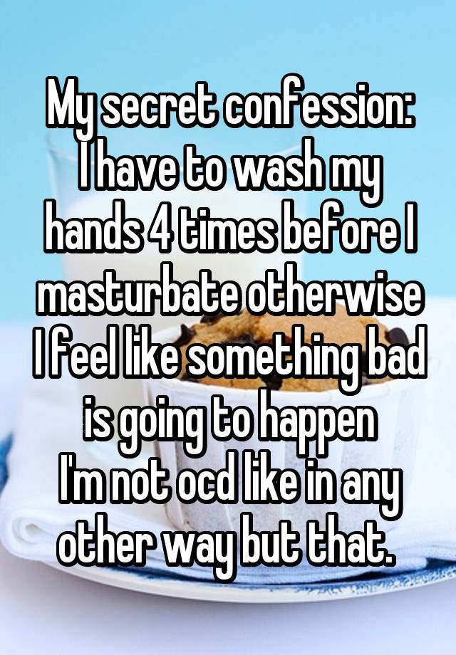 My secret confession:
I have to wash my hands 4 times before I masturbate otherwise I feel like something bad is going to happen
I'm not ocd like in any other way but that. 