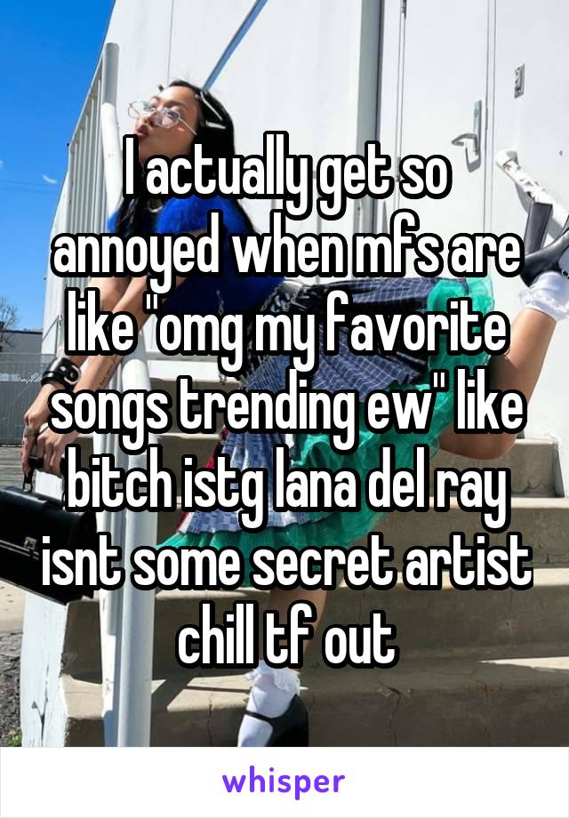 I actually get so annoyed when mfs are like "omg my favorite songs trending ew" like bitch istg lana del ray isnt some secret artist chill tf out