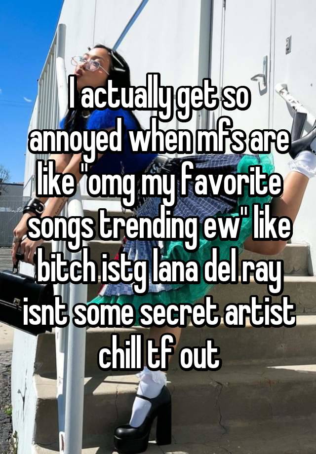 I actually get so annoyed when mfs are like "omg my favorite songs trending ew" like bitch istg lana del ray isnt some secret artist chill tf out