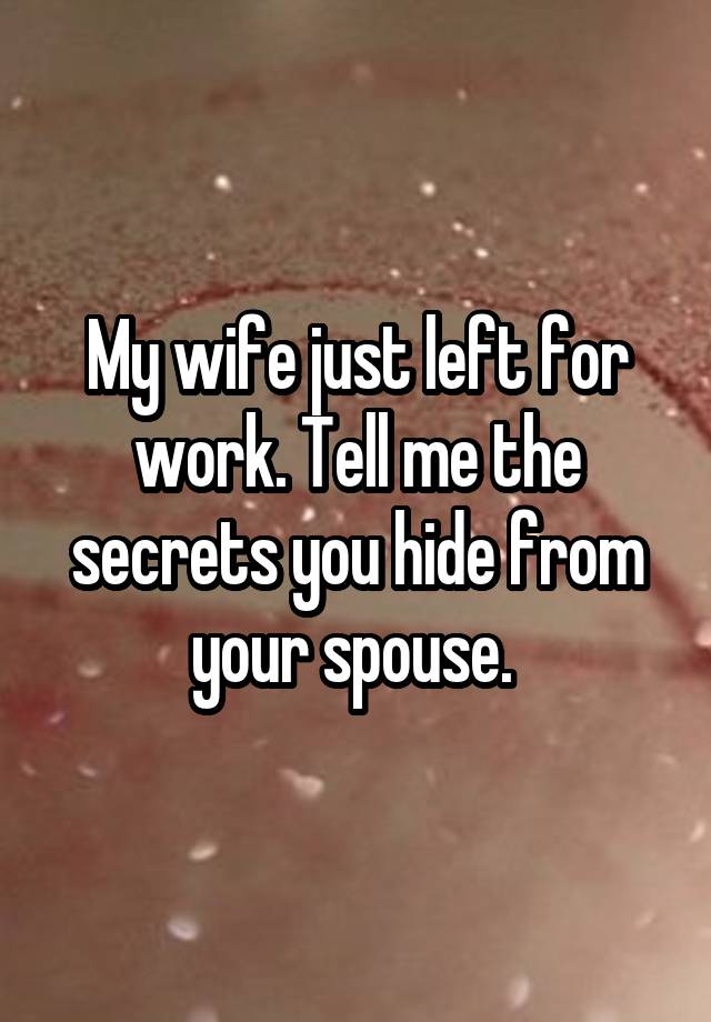 My wife just left for work. Tell me the secrets you hide from your spouse. 