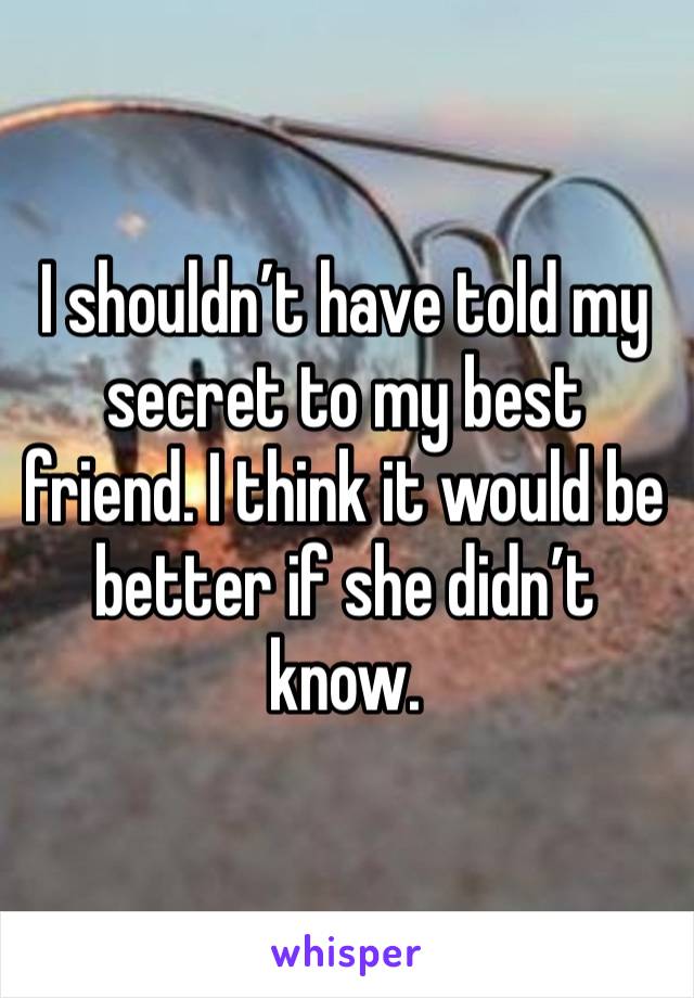 I shouldn’t have told my secret to my best friend. I think it would be better if she didn’t know.