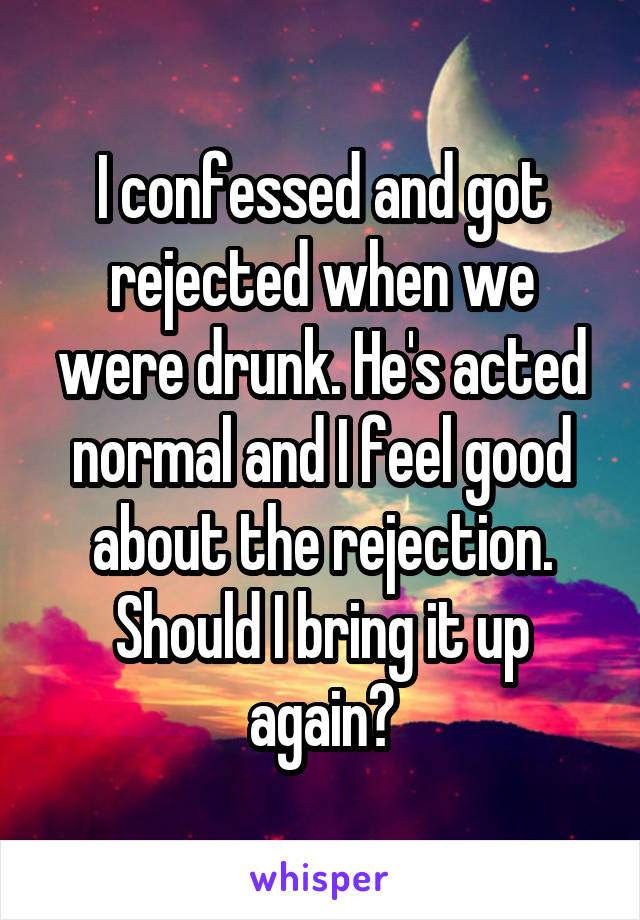 I confessed and got rejected when we were drunk. He's acted normal and I feel good about the rejection. Should I bring it up again?