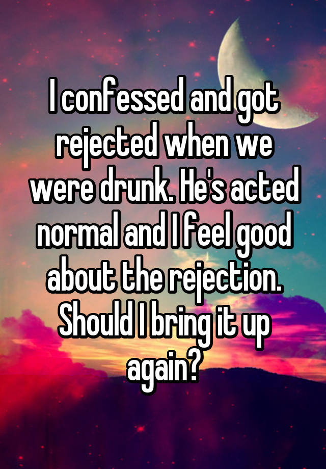 I confessed and got rejected when we were drunk. He's acted normal and I feel good about the rejection. Should I bring it up again?