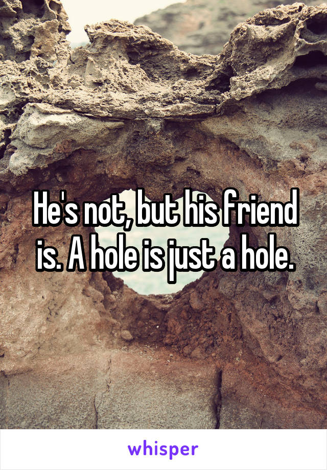 He's not, but his friend is. A hole is just a hole.