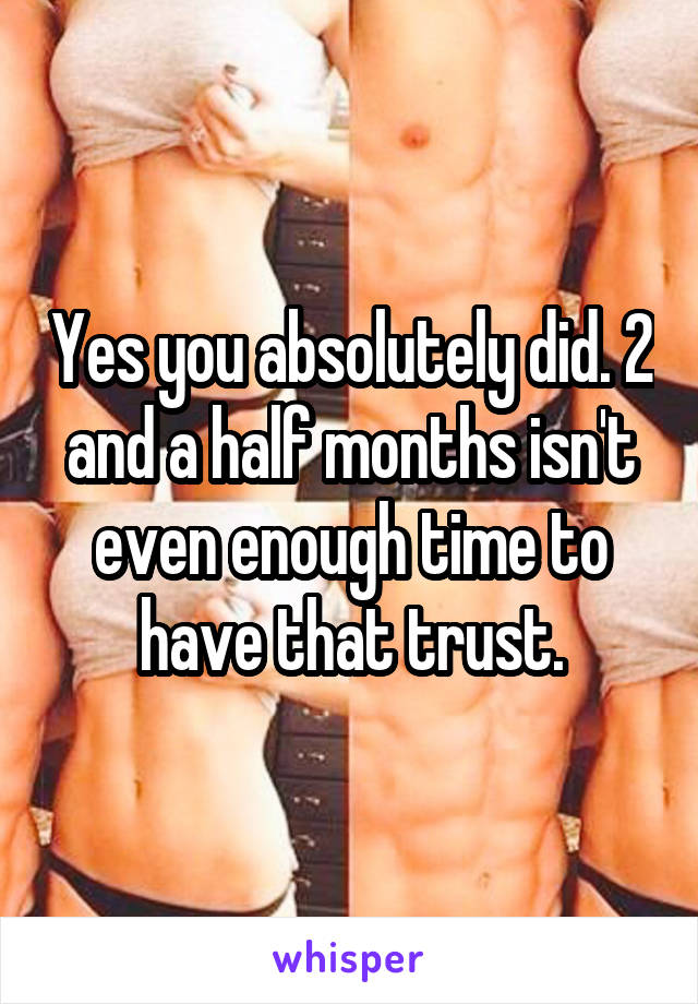 Yes you absolutely did. 2 and a half months isn't even enough time to have that trust.