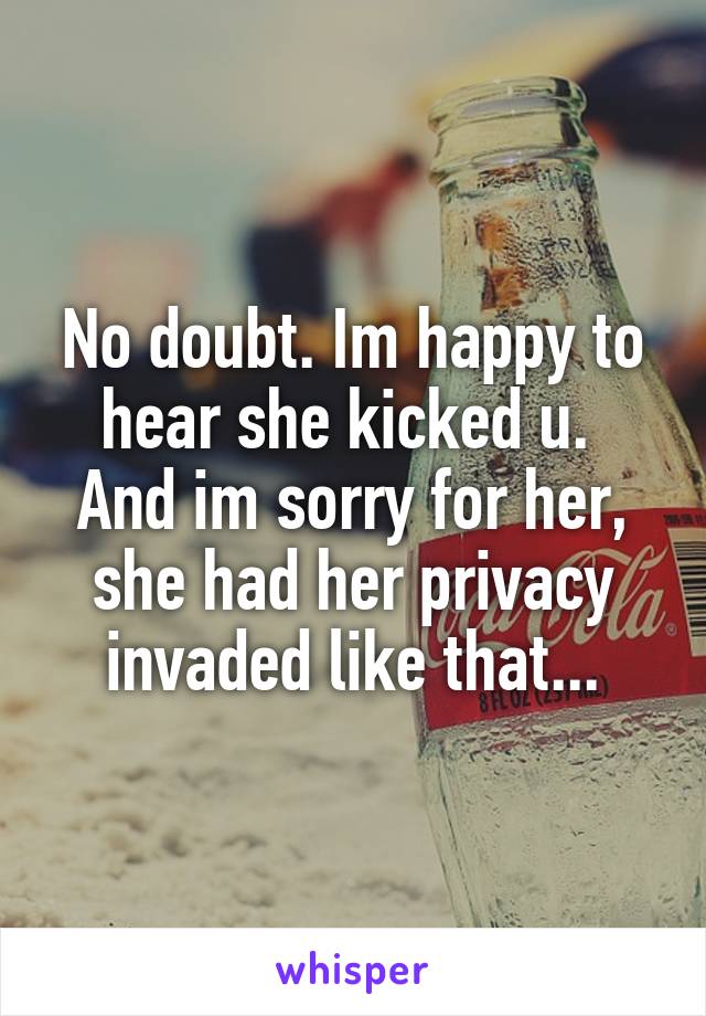 No doubt. Im happy to hear she kicked u. 
And im sorry for her, she had her privacy invaded like that...