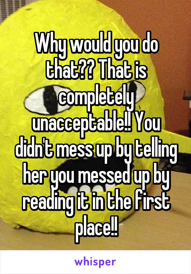 Why would you do that?? That is completely unacceptable!! You didn't mess up by telling her you messed up by reading it in the first place!!