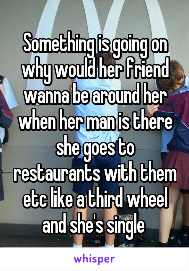 Something is going on why would her friend wanna be around her when her man is there she goes to restaurants with them etc like a third wheel and she's single 