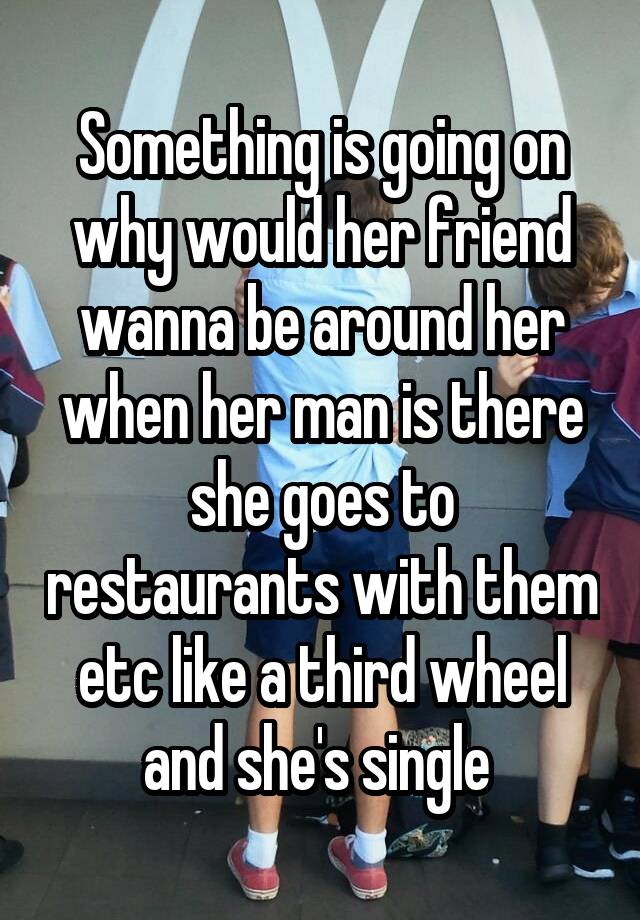 Something is going on why would her friend wanna be around her when her man is there she goes to restaurants with them etc like a third wheel and she's single 