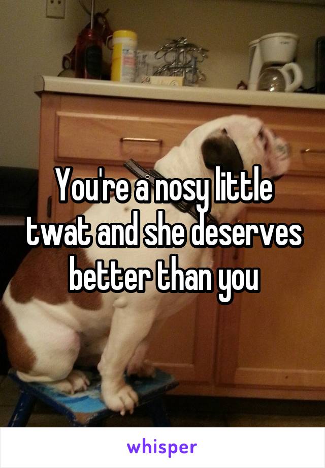 You're a nosy little twat and she deserves better than you