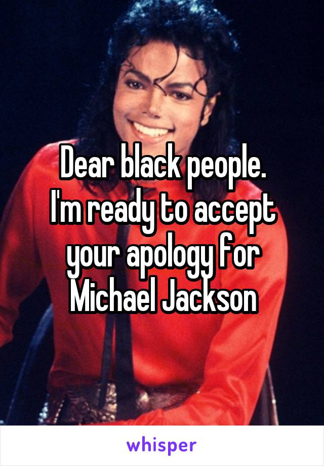 Dear black people.
I'm ready to accept your apology for Michael Jackson