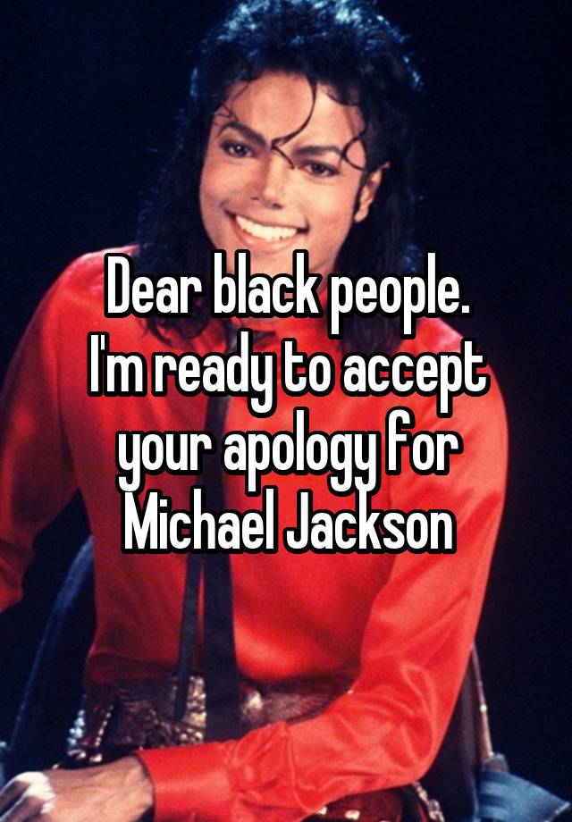 Dear black people.
I'm ready to accept your apology for Michael Jackson