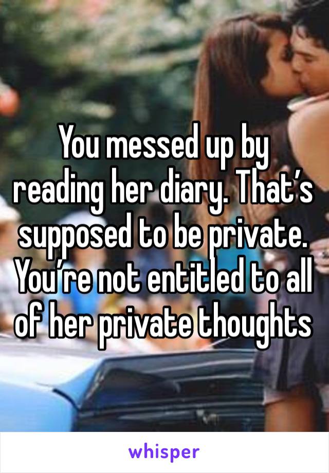 You messed up by reading her diary. That’s supposed to be private. You’re not entitled to all of her private thoughts