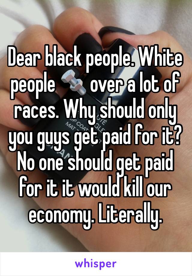 Dear black people. White people 🔩 over a lot of races. Why should only you guys get paid for it? No one should get paid for it it would kill our economy. Literally. 