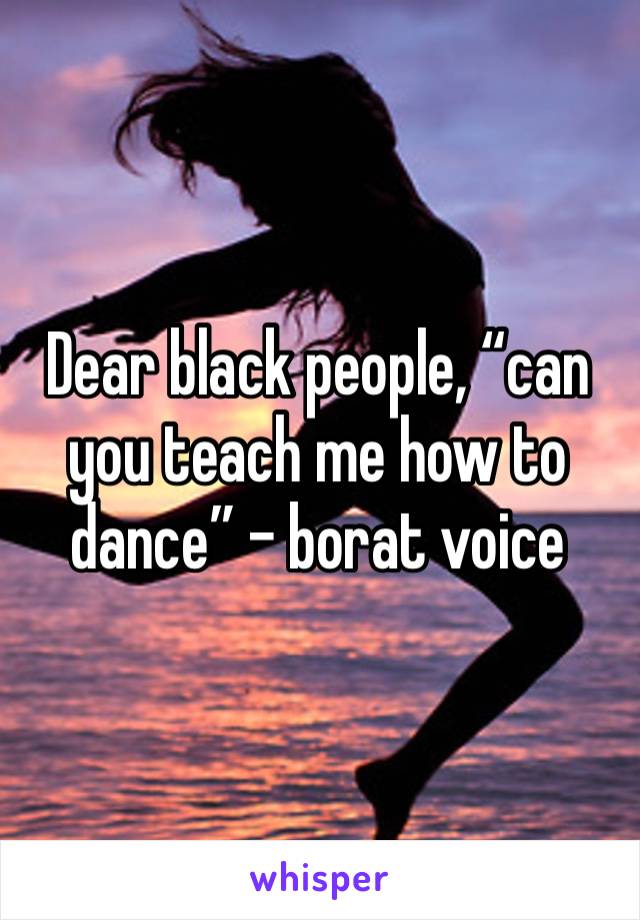 Dear black people, “can you teach me how to dance” - borat voice 