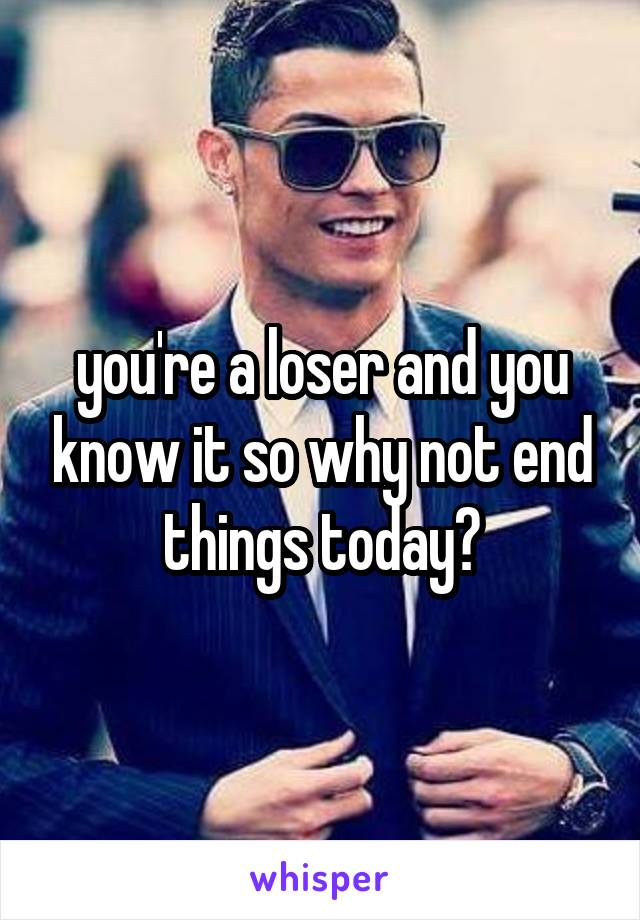 you're a loser and you know it so why not end things today?